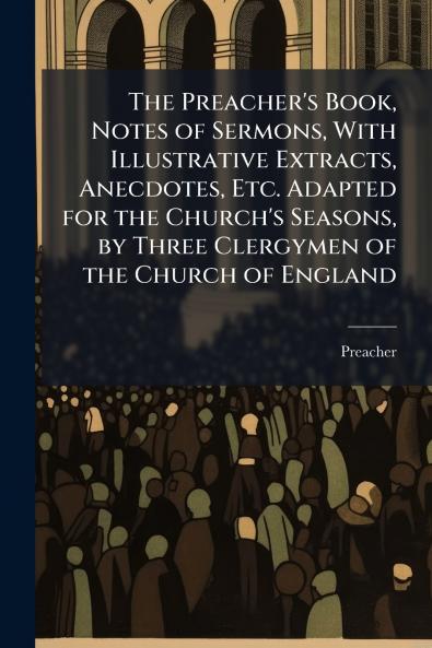 The Preacher's Book Notes of Sermons With Illustrative Extracts Anecdotes Etc. Adapted for the Church's Seasons by Three Clergymen of the Church of England