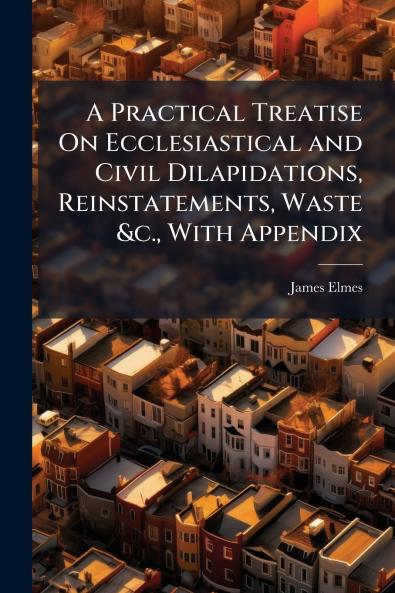 A Practical Treatise On Ecclesiastical and Civil Dilapidations Reinstatements Waste &c. With Appendix