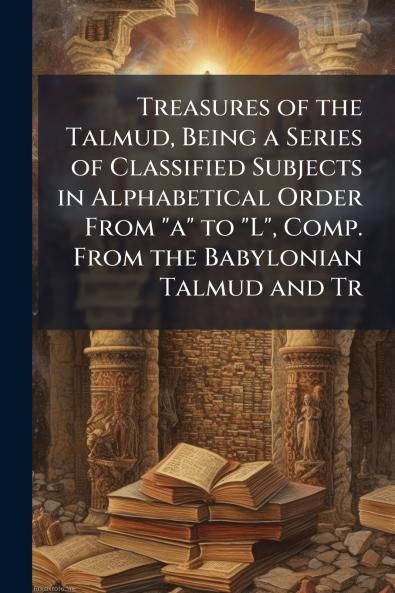 Treasures of the Talmud Being a Series of Classified Subjects in Alphabetical Order From a to L Comp. From the Babylonian Talmud and Tr
