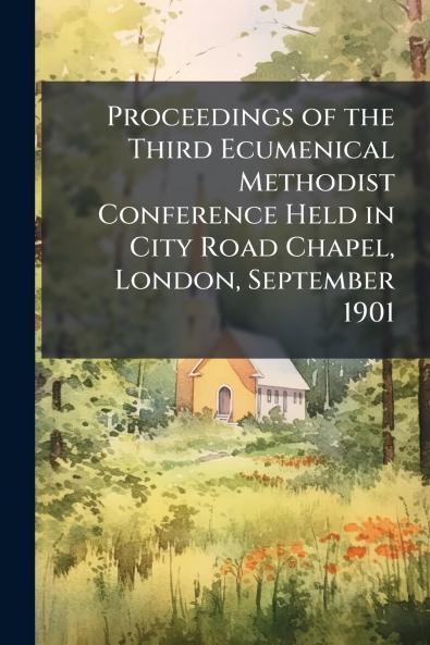 Proceedings of the Third Ecumenical Methodist Conference Held in City Road Chapel London September 1901