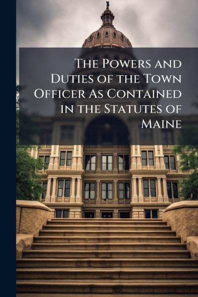 The Powers and Duties of the Town Officer As Contained in the Statutes of Maine