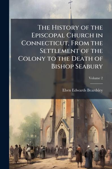 The History of the Episcopal Church in Connecticut From the Settlement of the Colony to the Death of Bishop Seabury; Volume 2