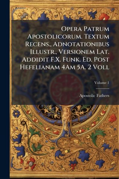 Opera Patrum Apostolicorum. Textum Recens. Adnotationibus Illustr. Versionem Lat. Addidit F.X. Funk. Ed. Post Hefelianam 4Am 5A. 2 Voll; Volume 1