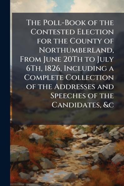 The Poll-Book of the Contested Election for the County of Northumberland From June 20Th to July 6Th 1826 Including a Complete Collection of the Addresses and Speeches of the Candidates &c