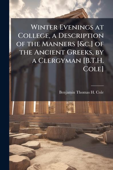 Winter Evenings at College a Description of the Manners [&c.] of the Ancient Greeks by a Clergyman [B.T.H. Cole]