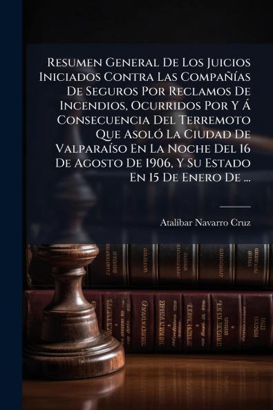 Resumen General De Los Juicios Iniciados Contra Las Compañías De Seguros Por Reclamos De Incendios Ocurridos Por Y Á Consecuencia Del Terremoto Que Asoló La Ciudad De Valparaíso En La Noche Del 16 De Agosto De 1906 Y Su Estado En 15 De Enero De ...