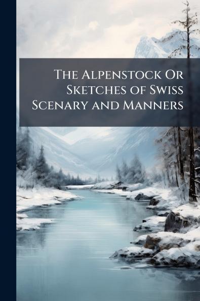 The Alpenstock Or Sketches of Swiss Scenary and Manners