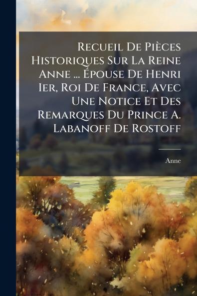 Recueil De Pièces Historiques Sur La Reine Anne ... Épouse De Henri Ier Roi De France Avec Une Notice Et Des Remarques Du Prince A. Labanoff De Rostoff