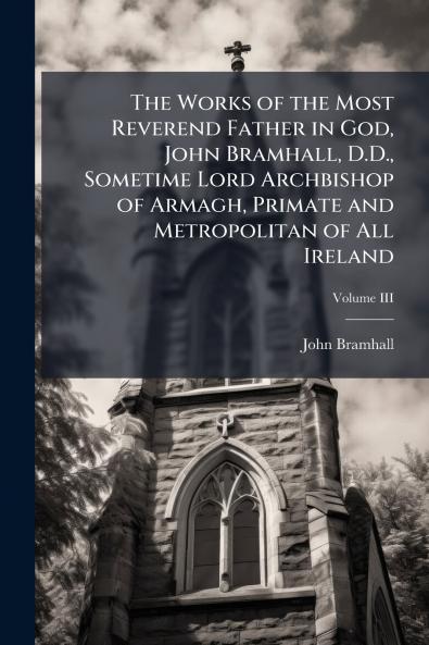 The Works of the Most Reverend Father in God John Bramhall D.D. Sometime Lord Archbishop of Armagh Primate and Metropolitan of All Ireland; Volume III