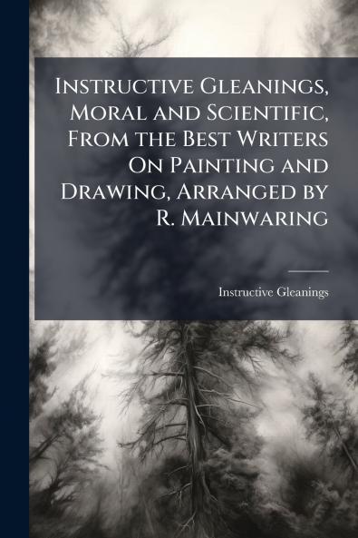 Instructive Gleanings Moral and Scientific From the Best Writers On Painting and Drawing Arranged by R. Mainwaring