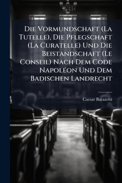 Die Vormundschaft (La Tutelle) Die Pflegschaft (La Curatelle) Und Die Beistandschaft (Le Conseil) Nach Dem Code Napoléon Und Dem Badischen Landrecht
