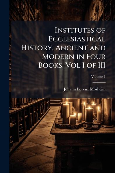 Institutes of Ecclesiastical History Ancient and Modern in Four Books Vol I of III