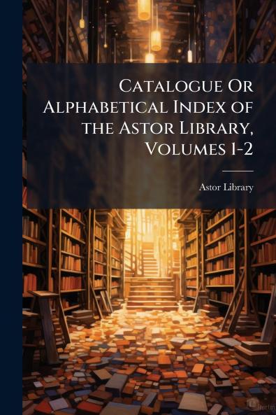 Catalogue Or Alphabetical Index of the Astor Library Volumes 1-2