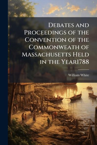 Debates and Proceedings of the Convention of the Commonweath of Massachusetts Held in the Year1788