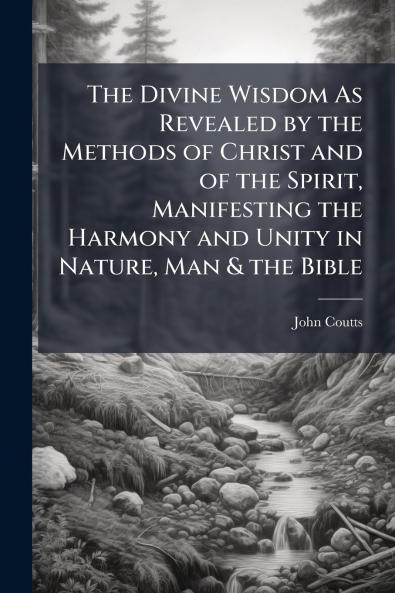 The Divine Wisdom As Revealed by the Methods of Christ and of the Spirit Manifesting the Harmony and Unity in Nature Man & the Bible