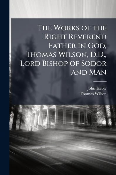 The Works of the Right Reverend Father in God Thomas Wilson D.D. Lord Bishop of Sodor and Man