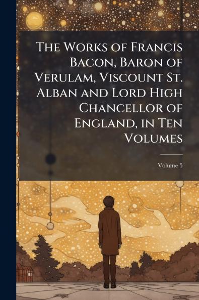 The Works of Francis Bacon Baron of Verulam Viscount St. Alban and Lord High Chancellor of England in Ten Volumes; Volume 5