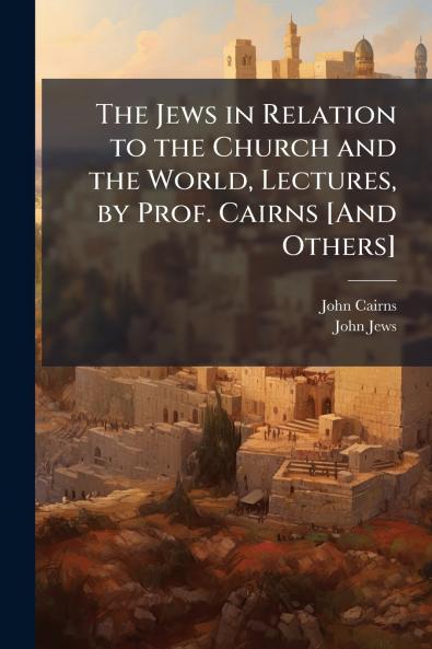 The Jews in Relation to the Church and the World Lectures by Prof. Cairns [And Others]