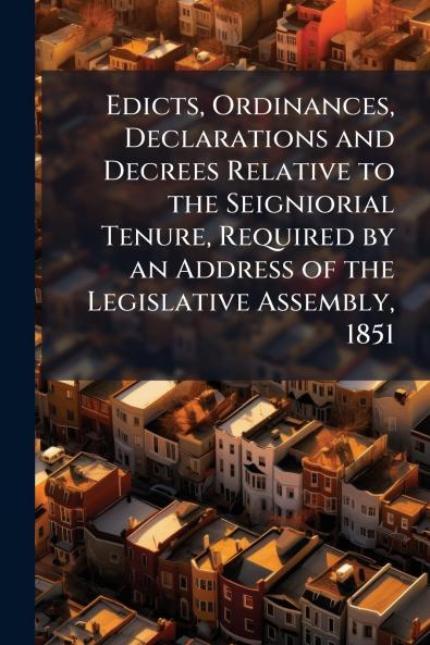 Edicts Ordinances Declarations and Decrees Relative to the Seigniorial Tenure Required by an Address of the Legislative Assembly 1851