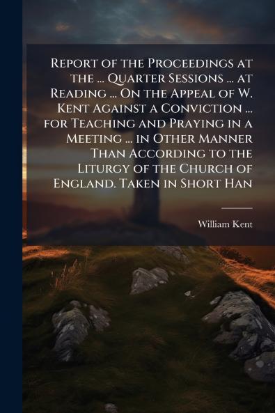 Report of the Proceedings at the ... Quarter Sessions ... at Reading ... On the Appeal of W. Kent Against a Conviction ... for Teaching and Praying in a Meeting ... in Other Manner Than According to the Liturgy of the Church of England. Taken in Short Han