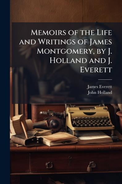 Memoirs of the Life and Writings of James Montgomery by J. Holland and J. Everett