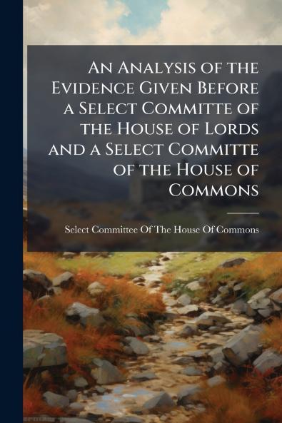 An Analysis of the Evidence Given Before a Select Committe of the House of Lords and a Select Committe of the House of Commons