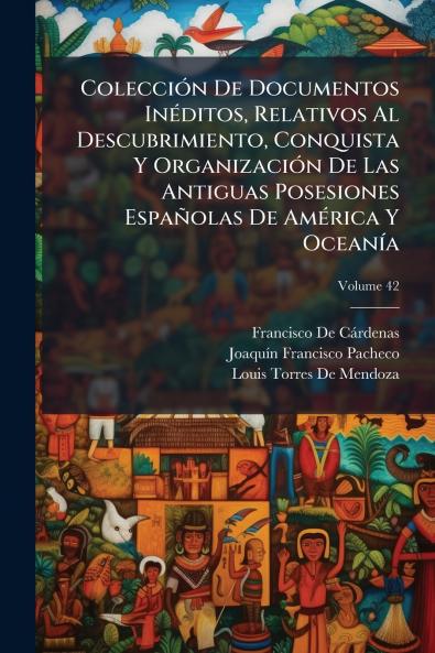Colección De Documentos Inéditos Relativos Al Descubrimiento Conquista Y Organización De Las Antiguas Posesiones Españolas De América Y Oceanía; Volume 42