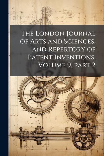 The London Journal of Arts and Sciences and Repertory of Patent Inventions Volume 9 part 2