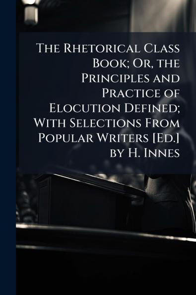The Rhetorical Class Book; Or the Principles and Practice of Elocution Defined; With Selections From Popular Writers [Ed.] by H. Innes