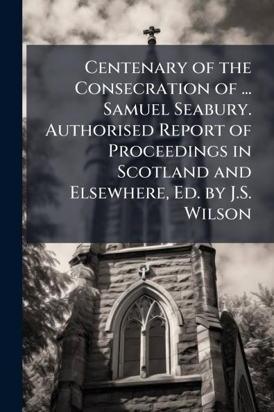 Centenary of the Consecration of ... Samuel Seabury. Authorised Report of Proceedings in Scotland and Elsewhere Ed. by J.S. Wilson
