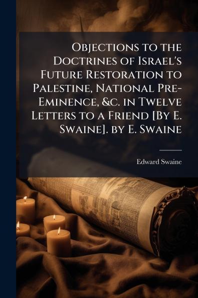 Objections to the Doctrines of Israel's Future Restoration to Palestine National Pre-Eminence &c. in Twelve Letters to a Friend [By E. Swaine]. by E. Swaine