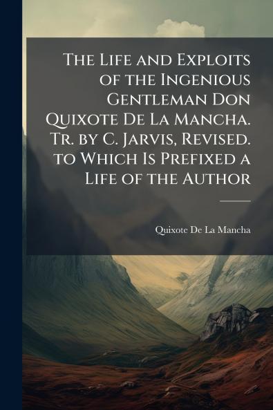The Life and Exploits of the Ingenious Gentleman Don Quixote De La Mancha. Tr. by C. Jarvis Revised. to Which Is Prefixed a Life of the Author