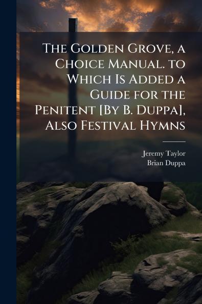 The Golden Grove a Choice Manual. to Which Is Added a Guide for the Penitent [By B. Duppa] Also Festival Hymns