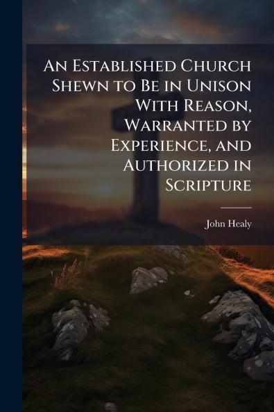 An Established Church Shewn to Be in Unison With Reason Warranted by Experience and Authorized in Scripture