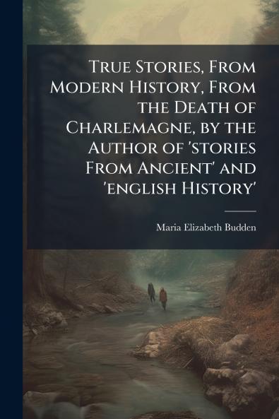 True Stories From Modern History From the Death of Charlemagne by the Author of 'stories From Ancient' and 'english History'