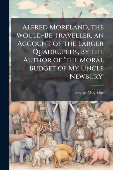 Alfred Moreland the Would-Be Traveller an Account of the Larger Quadrupeds by the Author of 'the Moral Budget of My Uncle Newbury'