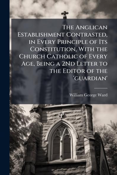 The Anglican Establishment Contrasted in Every Principle of Its Constitution With the Church Catholic of Every Age Being a 2Nd Letter to the Editor of the 'guardian'