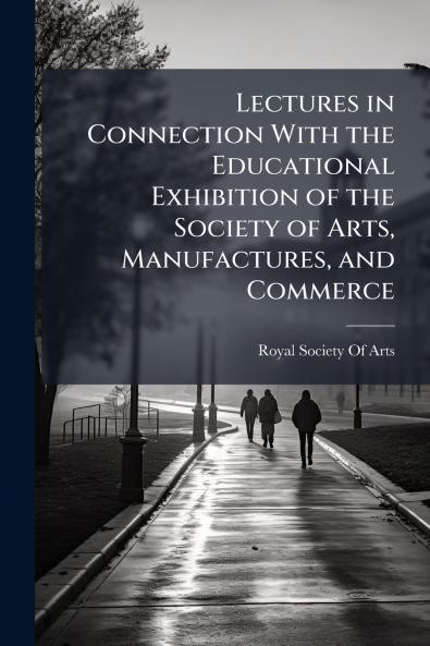Lectures in Connection With the Educational Exhibition of the Society of Arts Manufactures and Commerce