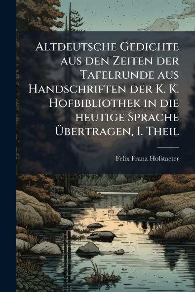 Altdeutsche Gedichte aus den Zeiten der Tafelrunde aus Handschriften der K. K. Hofbibliothek in die heutige Sprache Übertragen I. Theil