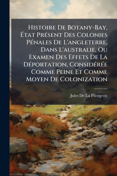 Histoire De Botany-Bay État Présent Des Colonies Pénales De L'angleterre Dans L'australie Ou Examen Des Effets De La Déportation Considérée Comme Peine Et Comme Moyen De Colonization