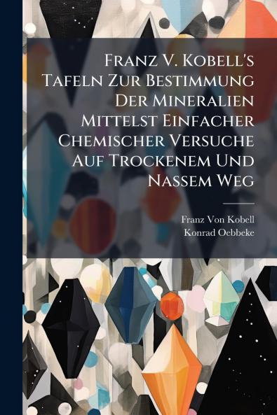 Franz V. Kobell's Tafeln Zur Bestimmung Der Mineralien Mittelst Einfacher Chemischer Versuche Auf Trockenem Und Nassem Weg
