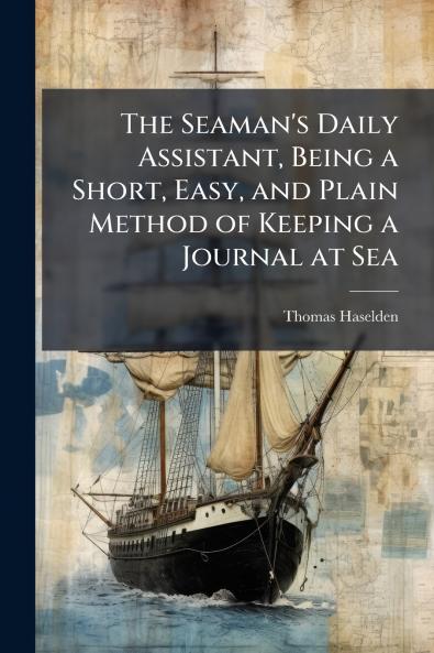 The Seaman's Daily Assistant Being a Short Easy and Plain Method of Keeping a Journal at Sea