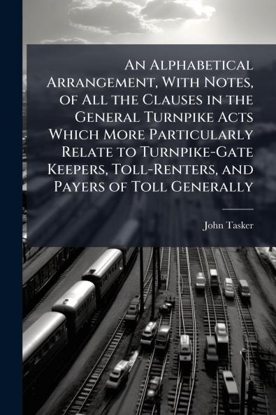 An Alphabetical Arrangement With Notes of All the Clauses in the General Turnpike Acts Which More Particularly Relate to Turnpike-Gate Keepers Toll-Renters and Payers of Toll Generally