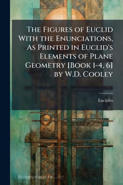 The Figures of Euclid With the Enunciations As Printed in Euclid's Elements of Plane Geometry [Book 1-4 6] by W.D. Cooley