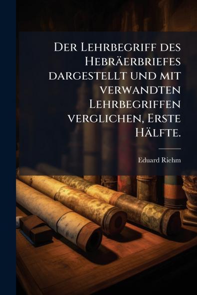 Der Lehrbegriff des Hebräerbriefes dargestellt und mit verwandten Lehrbegriffen verglichen Erste Hälfte.