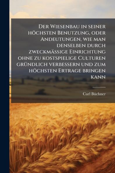 Der Wiesenbau in seiner höchsten Benutzung oder Andeutungen wie man denselben durch zweckmässige Einrichtung ohne zu kostspielige Culturen gründlich verbessern und zum höchsten Ertrage bringen kann