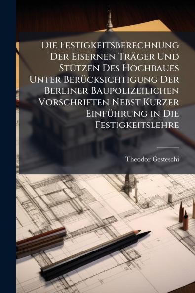 Die Festigkeitsberechnung Der Eisernen Träger Und Stützen Des Hochbaues Unter Berücksichtigung Der Berliner Baupolizeilichen Vorschriften Nebst Kurzer Einführung in Die Festigkeitslehre