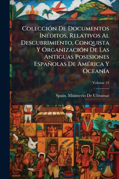 Colección De Documentos Inéditos Relativos Al Descubrimiento Conquista Y Organización De Las Antiguas Posesiones Españolas De América Y Oceanía; Volume 25