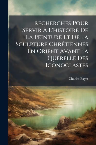 Recherches Pour Servir À L'histoire De La Peinture Et De La Sculpture Chrétiennes En Orient Avant La Querelle Des Iconoclastes