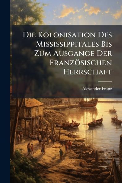 Die Kolonisation Des Mississippitales Bis Zum Ausgange Der Französischen Herrschaft